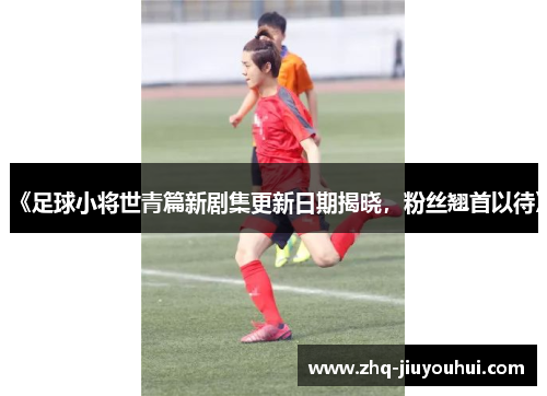 《足球小将世青篇新剧集更新日期揭晓,粉丝翘首以待》 《足球小将世青篇新剧集更新日期揭晓,粉丝翘首以待》