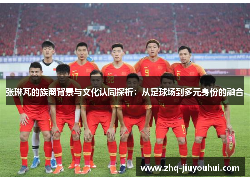 张琳芃的族裔背景与文化认同探析:从足球场到多元身份的融合 张琳芃的族裔背景与文化认同探析:从足球场到多元身份的融合