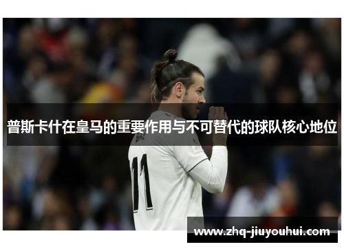 普斯卡什在皇马的重要作用与不可替代的球队核心地位