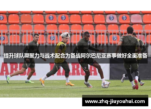 提升球队凝聚力与战术配合为备战阿尔巴尼亚赛事做好全面准备 提升球队凝聚力与战术配合为备战阿尔巴尼亚赛事做好全面准备