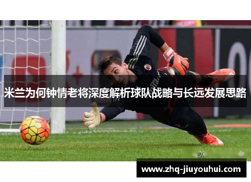米兰为何钟情老将深度解析球队战略与长远发展思路 米兰为何钟情老将深度解析球队战略与长远发展思路