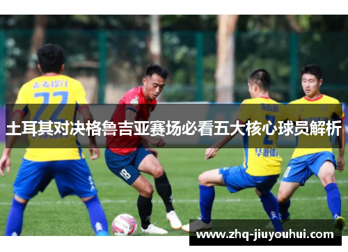 土耳其对决格鲁吉亚赛场必看五大核心球员解析 土耳其对决格鲁吉亚赛场必看五大核心球员解析