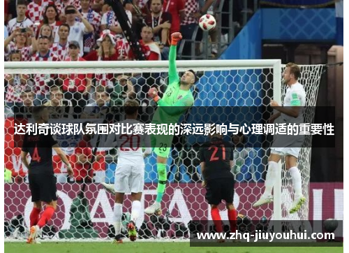 达利奇谈球队氛围对比赛表现的深远影响与心理调适的重要性