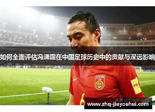 如何全面评估冯潇霆在中国足球历史中的贡献与深远影响
