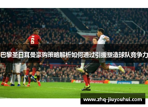 巴黎圣日耳曼豪购策略解析如何通过引援塑造球队竞争力