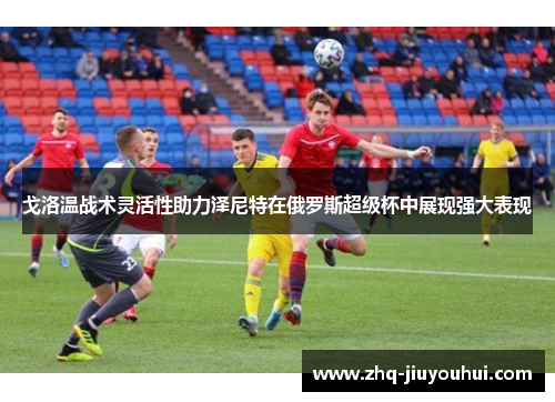 戈洛温战术灵活性助力泽尼特在俄罗斯超级杯中展现强大表现