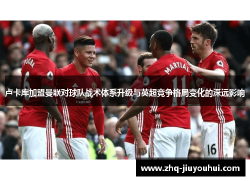 卢卡库加盟曼联对球队战术体系升级与英超竞争格局变化的深远影响 卢卡库加盟曼联对球队战术体系升级与英超竞争格局变化的深远影响