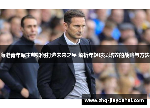 海港青年军主帅如何打造未来之星 解析年轻球员培养的战略与方法 海港青年军主帅如何打造未来之星 解析年轻球员培养的战略与方法