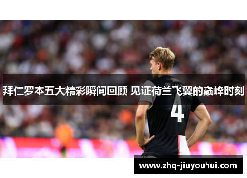 拜仁罗本五大精彩瞬间回顾 见证荷兰飞翼的巅峰时刻 拜仁罗本五大精彩瞬间回顾 见证荷兰飞翼的巅峰时刻