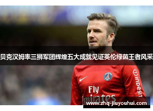 贝克汉姆率三狮军团辉煌五大成就见证英伦绿茵王者风采 贝克汉姆率三狮军团辉煌五大成就见证英伦绿茵王者风采