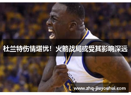 杜兰特伤情堪忧！火箭战局或受其影响深远