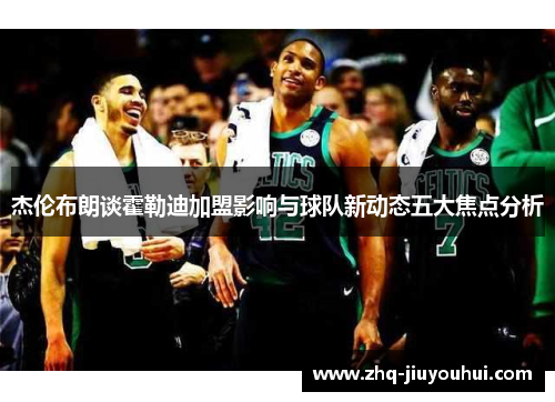 杰伦布朗谈霍勒迪加盟影响与球队新动态五大焦点分析