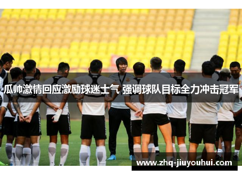 瓜帅激情回应激励球迷士气 强调球队目标全力冲击冠军