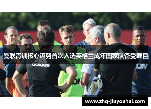 曼联青训核心迈努首次入选英格兰成年国家队备受瞩目