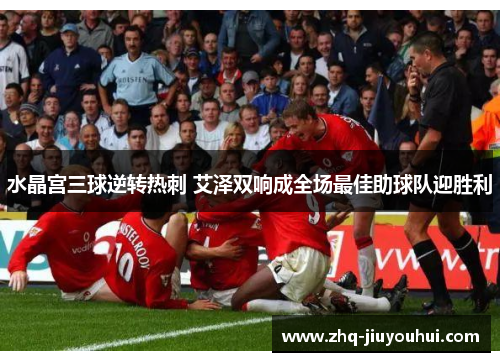 水晶宫三球逆转热刺 艾泽双响成全场最佳助球队迎胜利 水晶宫三球逆转热刺 艾泽双响成全场最佳助球队迎胜利