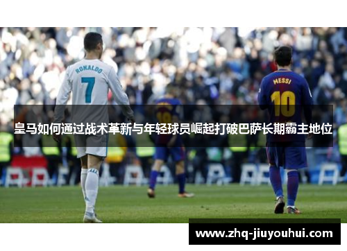皇马如何通过战术革新与年轻球员崛起打破巴萨长期霸主地位 皇马如何通过战术革新与年轻球员崛起打破巴萨长期霸主地位